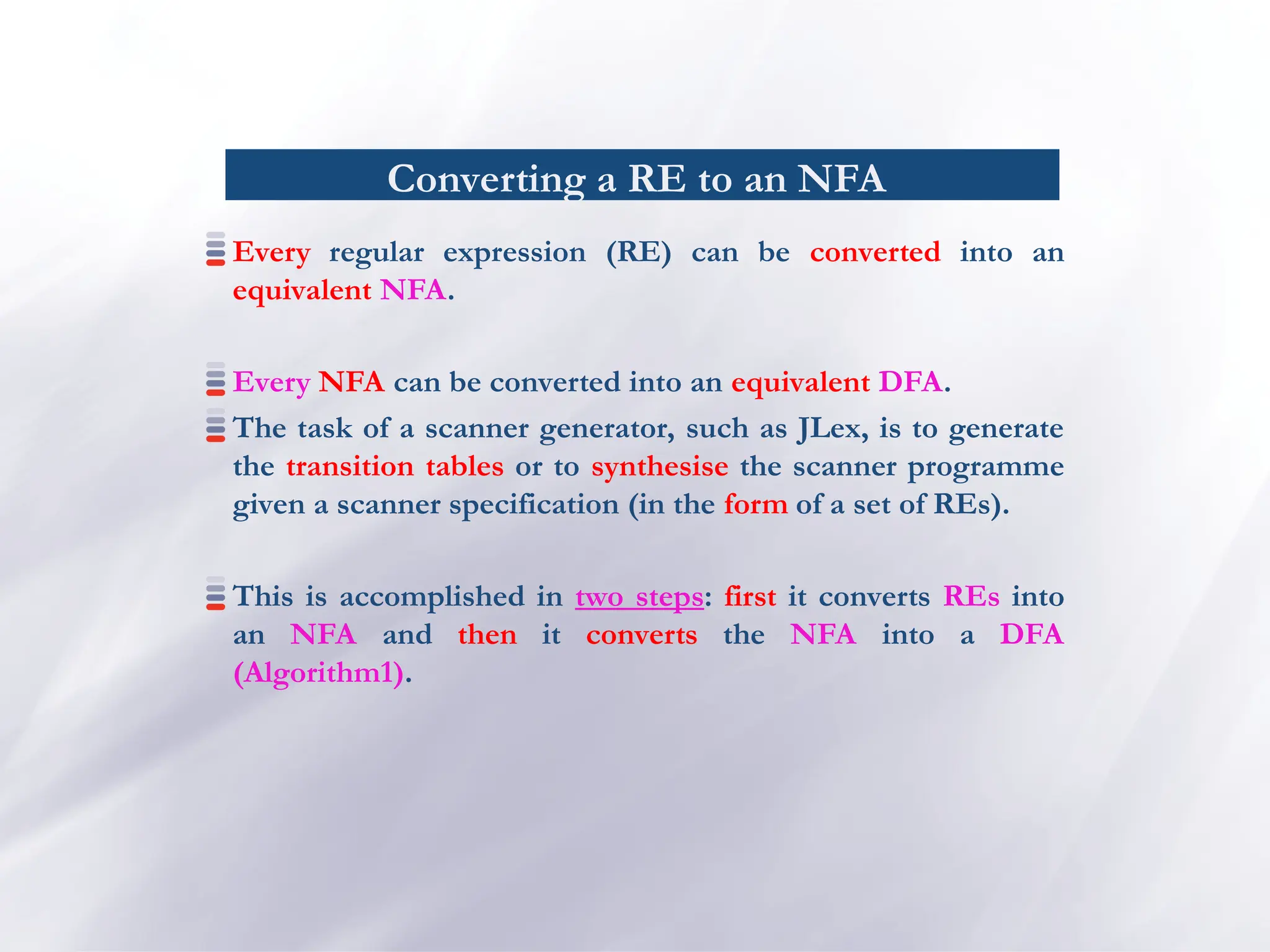 Converting a RE to an NFA
Every regular expression (RE) can be converted into an
equivalent NFA.
Every NFA can be converted into an equivalent DFA.
The task of a scanner generator, such as JLex, is to generate
the transition tables or to synthesise the scanner programme
given a scanner specification (in the form of a set of REs).
This is accomplished in two steps: first it converts REs into
an NFA and then it converts the NFA into a DFA
(Algorithm1).
 