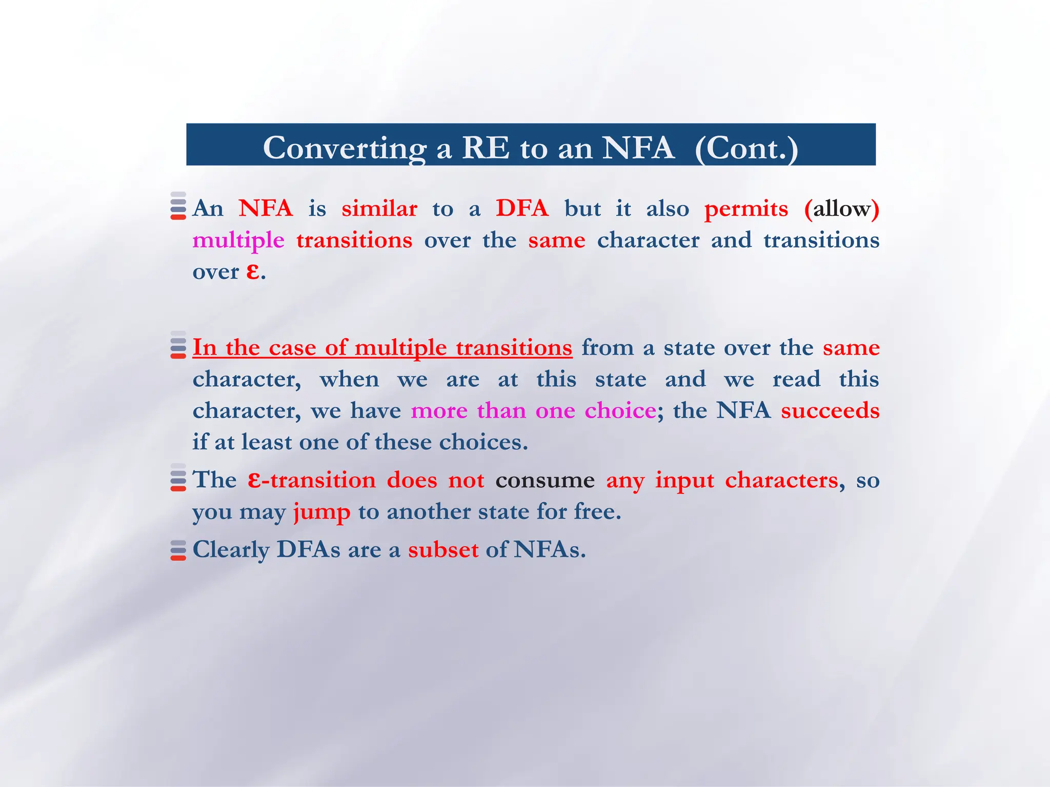 Converting a RE to an NFA (Cont.)
An NFA is similar to a DFA but it also permits (allow)
multiple transitions over the same character and transitions
over ɛ.
In the case of multiple transitions from a state over the same
character, when we are at this state and we read this
character, we have more than one choice; the NFA succeeds
if at least one of these choices.
The -transition does not
ɛ consume any input characters, so
you may jump to another state for free.
Clearly DFAs are a subset of NFAs.
 