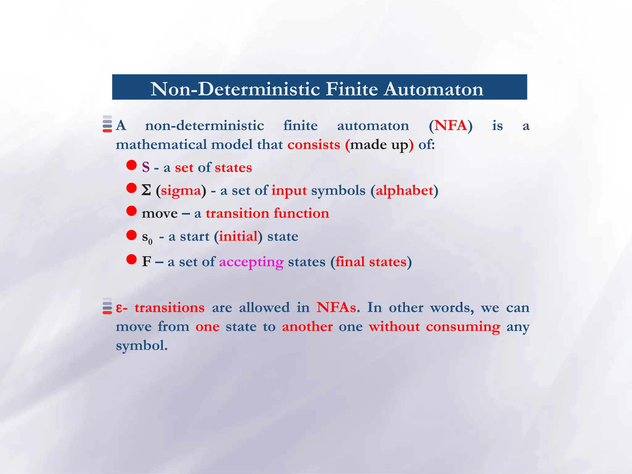 Non-Deterministic Finite Automaton
A non-deterministic finite automaton (NFA) is a
mathematical model that consists (made up) of:
 S - a set of states
  (sigma) - a set of input symbols (alphabet)
 move – a transition function
 s0 - a start (initial) state
 F – a set of accepting states (final states)
- transitions are allowed in NFAs. In other words, we can
move from one state to another one without consuming any
symbol.
 