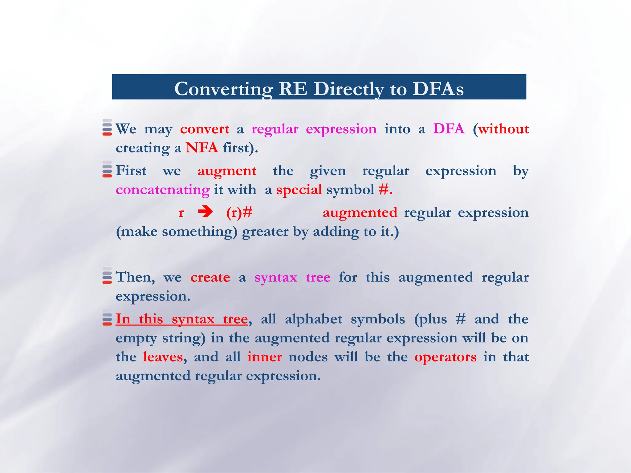 Converting RE Directly to DFAs
We may convert a regular expression into a DFA (without
creating a NFA first).
First we augment the given regular expression by
concatenating it with a special symbol #.
r  (r)# augmented regular expression
(make something) greater by adding to it.)
Then, we create a syntax tree for this augmented regular
expression.
In this syntax tree, all alphabet symbols (plus # and the
empty string) in the augmented regular expression will be on
the leaves, and all inner nodes will be the operators in that
augmented regular expression.
 