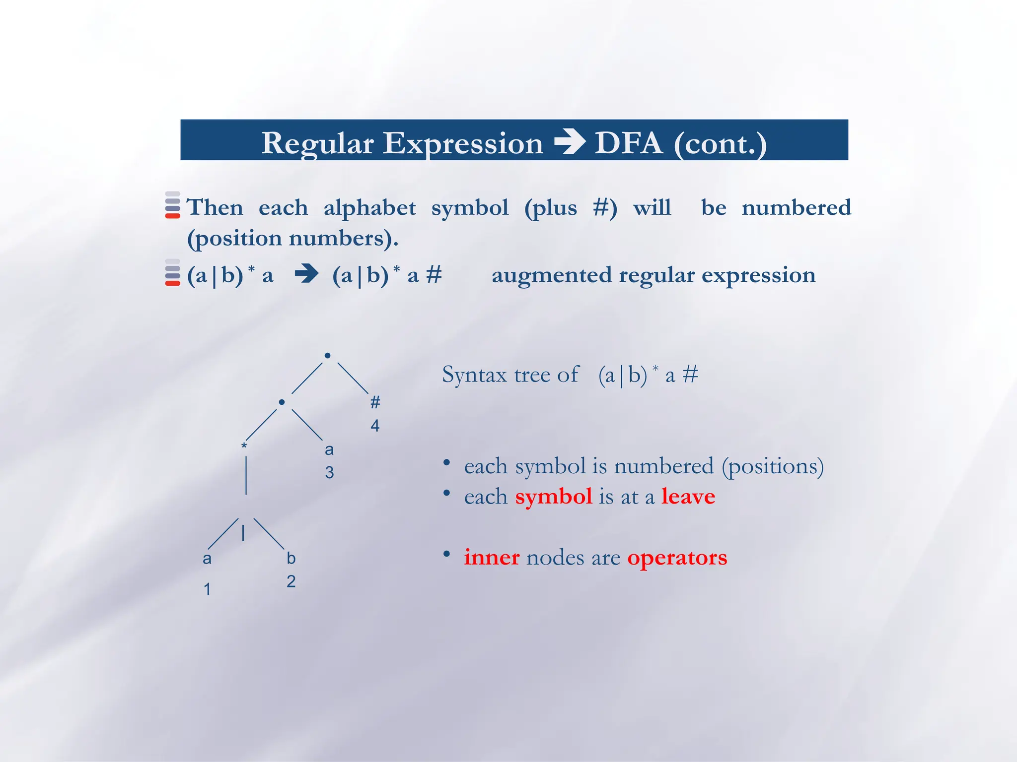 Regular Expression  DFA (cont.)
Then each alphabet symbol (plus #) will be numbered
(position numbers).
(a|b) *
a  (a|b)*
a # augmented regular expression

*

|
b
a
#
a
1
4
3
2
Syntax tree of (a|b) *
a #
• each symbol is numbered (positions)
• each symbol is at a leave
• inner nodes are operators
 