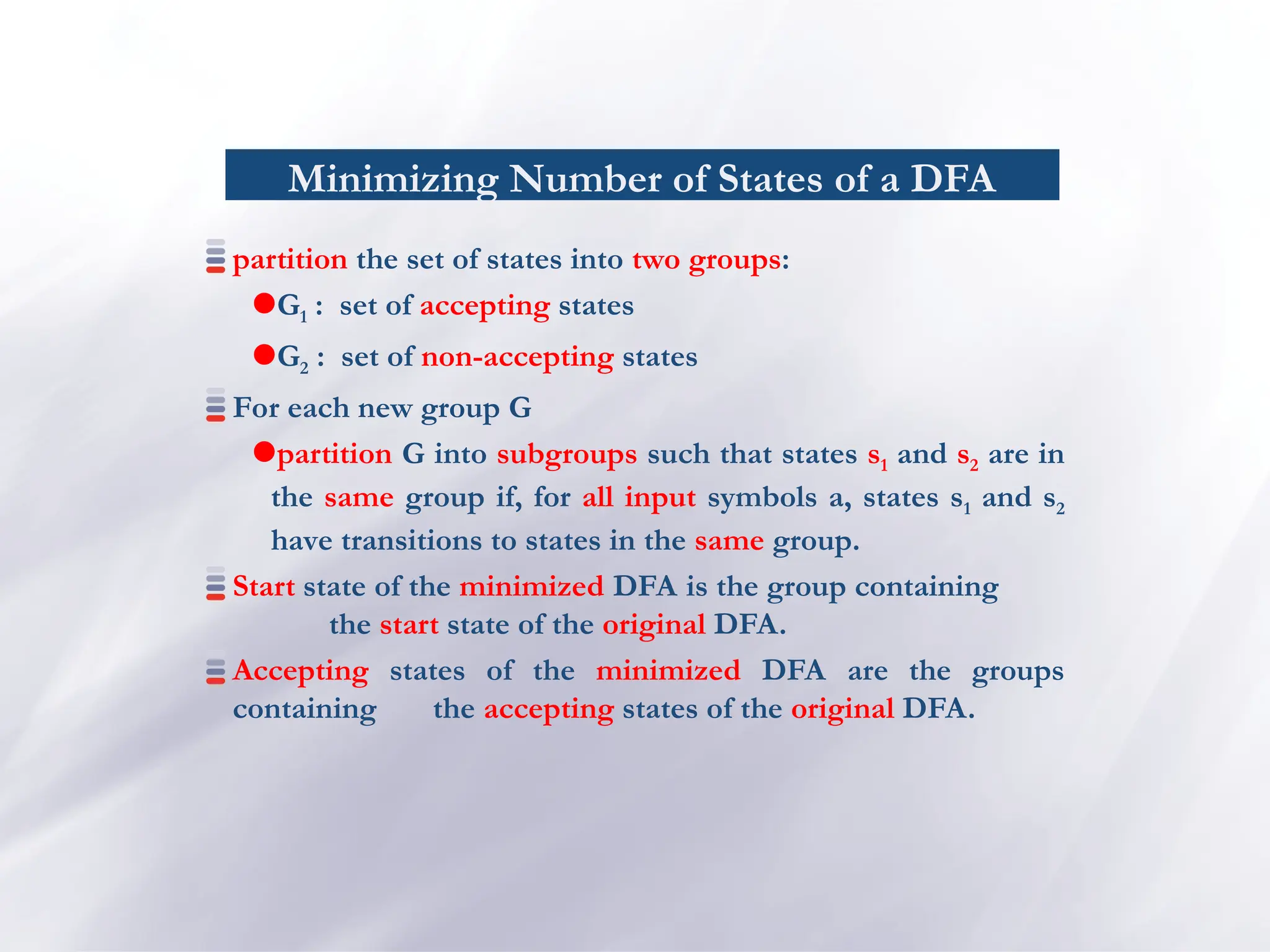 Minimizing Number of States of a DFA
partition the set of states into two groups:
G1 : set of accepting states
G2 : set of non-accepting states
For each new group G
partition G into subgroups such that states s1 and s2 are in
the same group if, for all input symbols a, states s1 and s2
have transitions to states in the same group.
Start state of the minimized DFA is the group containing
the start state of the original DFA.
Accepting states of the minimized DFA are the groups
containing the accepting states of the original DFA.
 