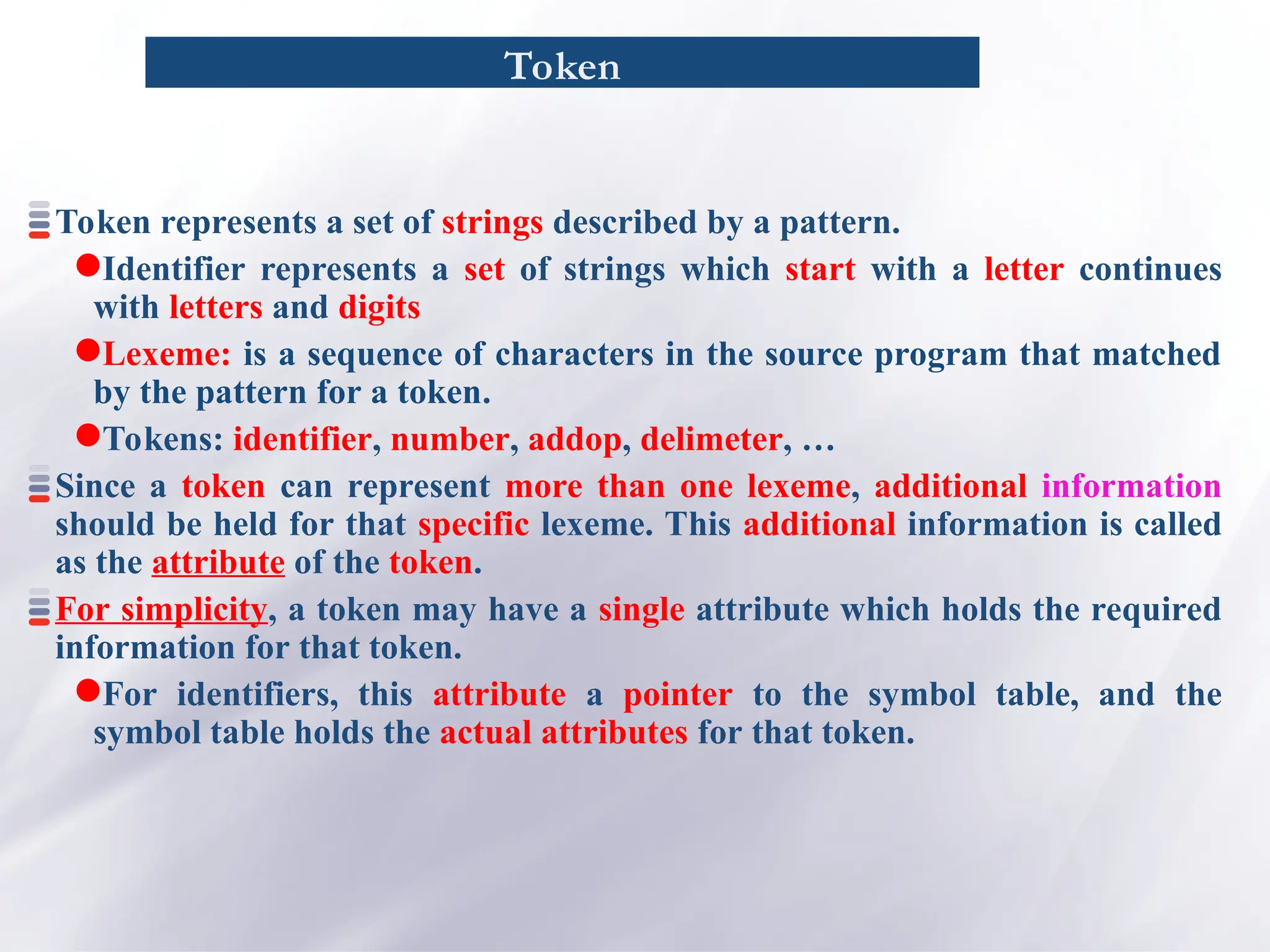 Token
Token represents a set of strings described by a pattern.
Identifier represents a set of strings which start with a letter continues
with letters and digits
Lexeme: is a sequence of characters in the source program that matched
by the pattern for a token.
Tokens: identifier, number, addop, delimeter, …
Since a token can represent more than one lexeme, additional information
should be held for that specific lexeme. This additional information is called
as the attribute of the token.
For simplicity, a token may have a single attribute which holds the required
information for that token.
For identifiers, this attribute a pointer to the symbol table, and the
symbol table holds the actual attributes for that token.
 