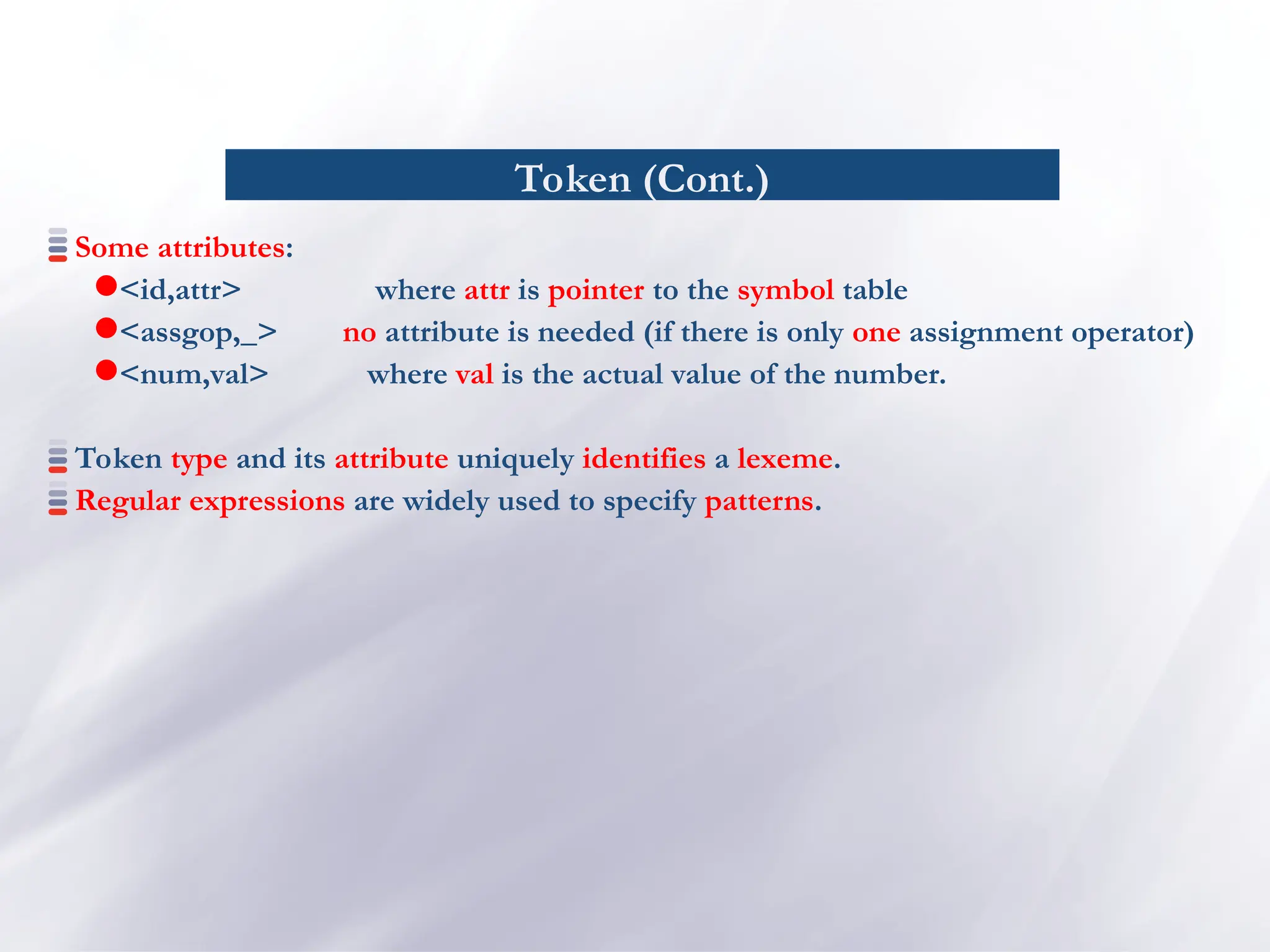 Token (Cont.)
Some attributes:
<id,attr> where attr is pointer to the symbol table
<assgop,_> no attribute is needed (if there is only one assignment operator)
<num,val> where val is the actual value of the number.
Token type and its attribute uniquely identifies a lexeme.
Regular expressions are widely used to specify patterns.
 