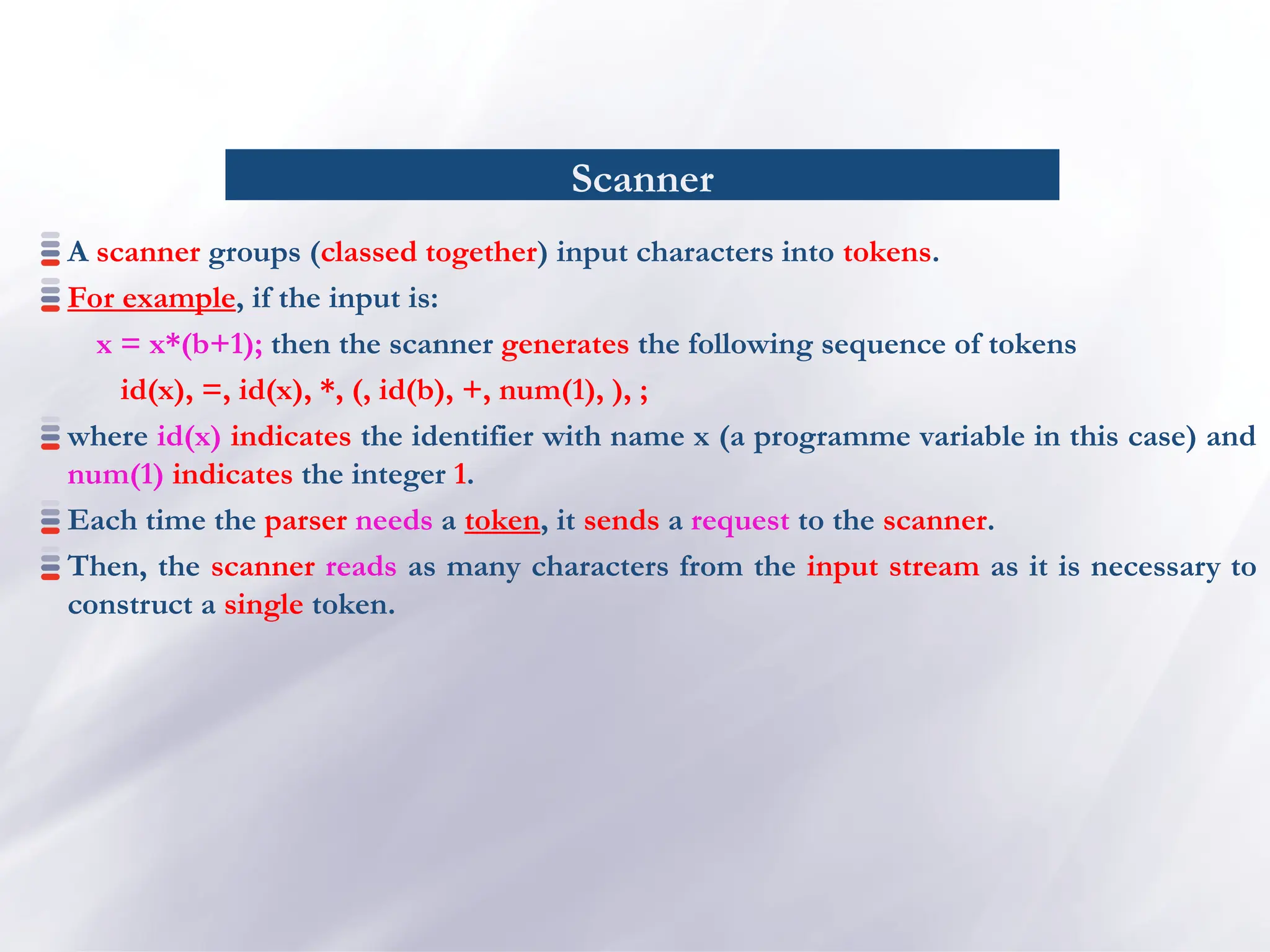Scanner
A scanner groups (classed together) input characters into tokens.
For example, if the input is:
x = x*(b+1); then the scanner generates the following sequence of tokens
id(x), =, id(x), *, (, id(b), +, num(1), ), ;
where id(x) indicates the identifier with name x (a programme variable in this case) and
num(1) indicates the integer 1.
Each time the parser needs a token, it sends a request to the scanner.
Then, the scanner reads as many characters from the input stream as it is necessary to
construct a single token.
 