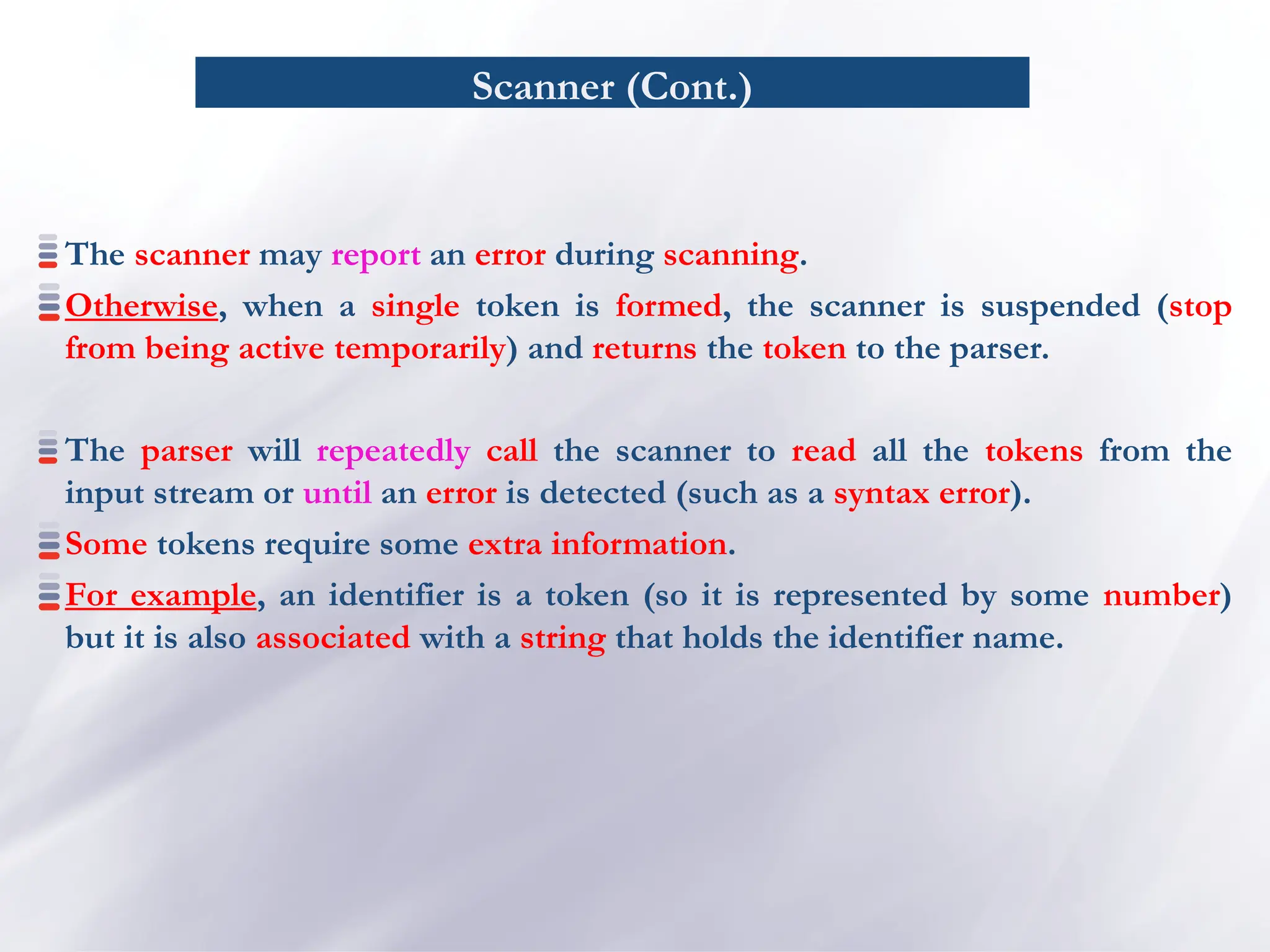 Scanner (Cont.)
The scanner may report an error during scanning.
Otherwise, when a single token is formed, the scanner is suspended (stop
from being active temporarily) and returns the token to the parser.
The parser will repeatedly call the scanner to read all the tokens from the
input stream or until an error is detected (such as a syntax error).
Some tokens require some extra information.
For example, an identifier is a token (so it is represented by some number)
but it is also associated with a string that holds the identifier name.
 
