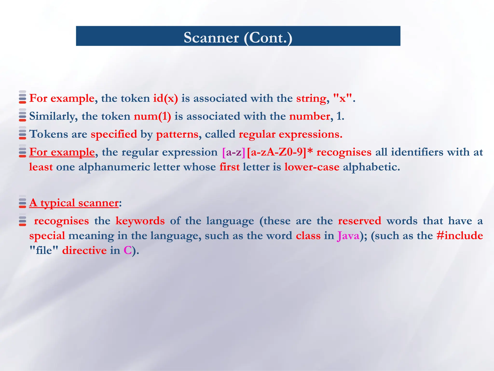 Scanner (Cont.)
For example, the token id(x) is associated with the string, "x".
Similarly, the token num(1) is associated with the number, 1.
Tokens are specified by patterns, called regular expressions.
For example, the regular expression [a-z][a-zA-Z0-9]* recognises all identifiers with at
least one alphanumeric letter whose first letter is lower-case alphabetic.
A typical scanner:
recognises the keywords of the language (these are the reserved words that have a
special meaning in the language, such as the word class in Java); (such as the #include
"file" directive in C).
 