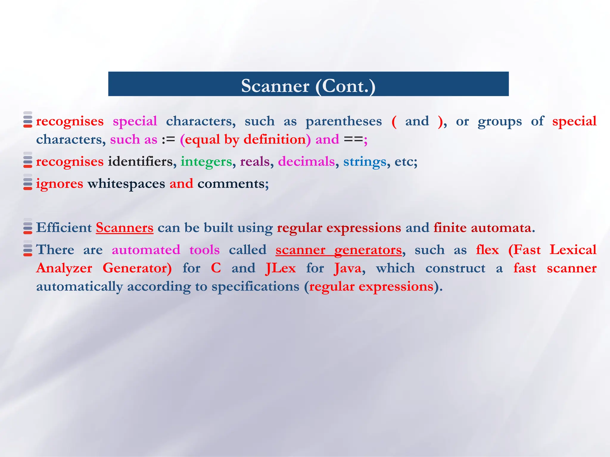 Scanner (Cont.)
recognises special characters, such as parentheses ( and ), or groups of special
characters, such as := (equal by definition) and ==;
recognises identifiers, integers, reals, decimals, strings, etc;
ignores whitespaces and comments;
Efficient Scanners can be built using regular expressions and finite automata.
There are automated tools called scanner generators, such as flex (Fast Lexical
Analyzer Generator) for C and JLex for Java, which construct a fast scanner
automatically according to specifications (regular expressions).
 