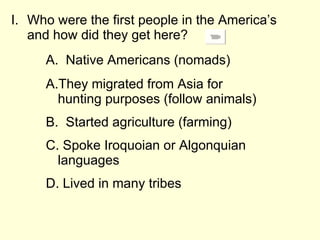 Who were the first people in the America’s and how did they get here? A.  Native Americans (nomads)  They migrated from Asia for hunting purposes (follow animals) Started agriculture (farming) Spoke Iroquoian or Algonquian languages Lived in many tribes 