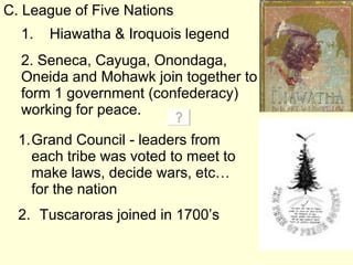 C. League of Five Nations 2. Seneca, Cayuga, Onondaga, Oneida and Mohawk join together to form 1 government (confederacy) working for peace. Grand Council - leaders from each tribe was voted to meet to make laws, decide wars, etc… for the nation Tuscaroras joined in 1700’s 1.  Hiawatha & Iroquois legend 