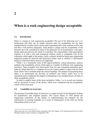 2


When is a rock engineering design acceptable


2.1      Introduction

When is a design in rock engineering acceptable? The aim of the following text1 is to
demonstrate that there are no simple universal rules for acceptability nor are there
standard factors of safety which can be used to guarantee that a rock structure will be safe
and that it will perform adequately. Each design is unique and the acceptability of the
structure has to be considered in terms of the particular set of circumstances, rock types,
design loads and end uses for which it is intended. The responsibility of the geotechnical
engineer is to find a safe and economical solution which is compatible with all the
constraints which apply to the project. Such a solution should be based upon engineering
judgement guided by practical and theoretical studies such as stability or deformation
analyses, if and when these analyses are applicable.
    Tables 1 to 4 summarise some of the typical problems, critical parameters, analysis
methods and acceptability criteria which apply to a number of different rock engineering
structures. These examples have been drawn from my own consulting experience and I
make no claims that this is a complete list nor do I expect readers to agree with all of the
items which I have included under the various headings. The purpose of presenting these
tables is to demonstrate the diversity of problems and criteria which have to be
considered and to emphasise the dangers of attempting to use standard factors of safety or
other acceptability criteria.
    In order to amplify some of the items included in Tables 1 to 4, several case histories
will be discussed in terms of the factors which were considered and the acceptability
criteria which were used.

2.2      Landslides in reservoirs

The presence of unstable slopes in reservoirs is a major concern for the designers of dams
for hydroelectric and irrigation projects. The Vajont failure in 1963 alerted the
engineering community of the danger of underestimating the potential for the
mobilisation of existing landslides as a result of submergence of the slide toe during
impounding of the reservoir.



1
Based upon the text of the Müller lecture presented at the 7th Congress of the International Society for Rock
Mechanics held in Aachen, Germany, in September 1991.
 