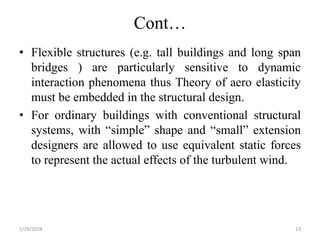 Cont…
• Flexible structures (e.g. tall buildings and long span
bridges ) are particularly sensitive to dynamic
interaction phenomena thus Theory of aero elasticity
must be embedded in the structural design.
• For ordinary buildings with conventional structural
systems, with “simple” shape and “small” extension
designers are allowed to use equivalent static forces
to represent the actual effects of the turbulent wind.
2/29/2024 13
 