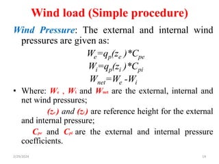 Wind load (Simple procedure)
Wind Pressure: The external and internal wind
pressures are given as:
We=qp(ze )*Cpe
Wi=qp(zi )*Cpi
Wnet=We -Wi
• Where: We , Wi and Wnet are the external, internal and
net wind pressures;
(ze ) and (zi ) are reference height for the external
and internal pressure;
Cpe and Cpi are the external and internal pressure
coefficients.
14
2/29/2024
 