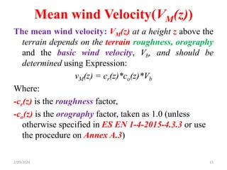 Mean wind Velocity(VM(z))
The mean wind velocity: VM(z) at a height z above the
terrain depends on the terrain roughness, orography
and the basic wind velocity, Vb, and should be
determined using Expression:
vM(z) = cr(z)*co(z)*Vb
Where:
-cr(z) is the roughness factor,
-co(z) is the orography factor, taken as 1.0 (unless
otherwise specified in ES EN 1-4-2015-4.3.3 or use
the procedure on Annex A.3)
2/29/2024 15
 