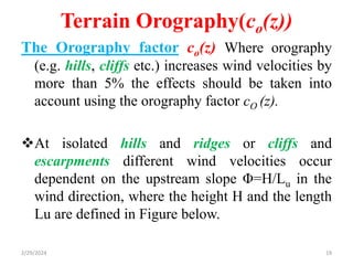 Terrain Orography(co(z))
The Orography factor co(z) Where orography
(e.g. hills, cliffs etc.) increases wind velocities by
more than 5% the effects should be taken into
account using the orography factor cO (z).
At isolated hills and ridges or cliffs and
escarpments different wind velocities occur
dependent on the upstream slope Φ=H/Lu in the
wind direction, where the height H and the length
Lu are defined in Figure below.
2/29/2024 19
 