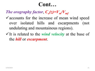 Cont…
The orography factor, Co(z)=Vm/Vmf
accounts for the increase of mean wind speed
over isolated hills and escarpments (not
undulating and mountainous regions).
It is related to the wind velocity at the base of
the hill or escarpment.
2/29/2024 21
 