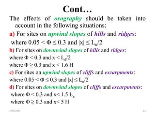 Cont…
The effects of orography should be taken into
account in the following situations:
a) For sites on upwind slopes of hills and ridges:
where 0.05 < Φ ≤ 0.3 and |x| ≤ Lu/2
b) For sites on downwind slopes of hills and ridges:
where Φ < 0.3 and x < Ld/2
where Φ ≥ 0.3 and x < 1.6 H
c) For sites on upwind slopes of cliffs and escarpments:
where 0.05 < Φ ≤ 0.3 and |x| ≤ Lu/2
d) For sites on downwind slopes of cliffs and escarpments:
where Φ < 0.3 and x< 1.5 Le
where Φ ≥ 0.3 and x< 5 H
2/29/2024 22
 