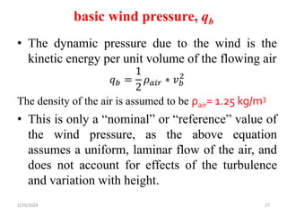 basic wind pressure, qb
• The dynamic pressure due to the wind is the
kinetic energy per unit volume of the flowing air
𝑞𝑏 =
1
2
𝜌𝑎𝑖𝑟 ∗ 𝑣𝑏
2
The density of the air is assumed to be ρair= 1.25 kg/m3
• This is only a “nominal” or “reference” value of
the wind pressure, as the above equation
assumes a uniform, laminar flow of the air, and
does not account for effects of the turbulence
and variation with height.
2/29/2024 27
 