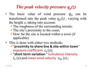 The peak velocity pressure qp(z)
• The basic value of wind pressure qb can be
transformed into the peak value qp(z) , varying with
the height z, taking into account:
The roughness of the surrounding terrain;
The site’s proximity to the coast;
How far the site is located within a town (if
applicable)
• This is done with either two methods:
“proximity to shore line & site within town”
exposure coefficient 𝑐𝑒(𝑧);
“short term variation ” turbulence intensity
𝐼𝑣 (𝑧) and mean wind velocity 𝑣𝑚 (𝑧) ;
2/29/2024 28
 