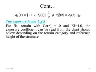 Cont…
𝑞𝑝 𝑧 = 1 + 7 ∙ 𝐼𝑣(𝑧) ∙
1
2
∙ 𝜌 ∙ 𝑉
𝑚
2 𝑧 = 𝑐𝑒(𝑧) ∙ 𝑞𝑏
The exposure factor Ce(z)
For flat terrain with Co(z) =1.0 and KI=1.0, the
exposure coefficient can be read from the chart shown
below depending on the terrain category and reference
height of the structure.
2/29/2024 29
 