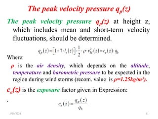 The peak velocity pressure qp(z)
31
The peak velocity pressure qp(z) at height z,
which includes mean and short-term velocity
fluctuations, should be determined.
Where:
ρ is the air density, which depends on the altitude,
temperature and barometric pressure to be expected in the
region during wind storms (recom. value is ρ=1.25kg/m3).
ce(z) is the exposure factor given in Expression:
.
2/29/2024
 