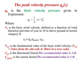 The peak velocity pressure qp(z)
qb is the basic velocity pressure given in
Expression:
Where
Vb is the basic wind velocity, defined as a function of wind
direction and time of year at 10 m above ground of terrain
category II.
Vb,0 is the fundamental value of the basic wind velocity (Vb,0
= 22m/s from the old code & 28m/s in a new code)
Cdir is the directional factor(The recommended value is 1.0)
Cseason is the season factor(The recommended value is 1.0)
32
2/29/2024
 