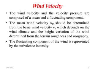 Wind Velocity
• The wind velocity and the velocity pressure are
composed of a mean and a fluctuating component.
• The mean wind velocity 𝑣𝑚 should be determined
from the basic wind velocity vb which depends on the
wind climate and the height variation of the wind
determined from the terrain roughness and orography.
• The fluctuating component of the wind is represented
by the turbulence intensity.
2/29/2024 34
 