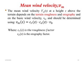 Mean wind velocity,𝒗𝒎
• The mean wind velocity Vm(z) at a height z above the
terrain depends on the terrain roughness and orography and
on the basic wind velocity, vb, and should be determined
using: 𝑣𝑚 𝑧 = 𝑐𝑟(𝑧) ∙ 𝑐𝑜(𝑧) ∙ 𝑣𝑏
Where: 𝑐𝑟 𝑧 𝑖𝑠 𝑡ℎ𝑒 𝑟𝑜𝑢𝑔ℎ𝑛𝑒𝑠𝑠 𝑓𝑎𝑐𝑡𝑜𝑟
𝑐𝑜(𝑧) is the orography factor.
2/29/2024 35
 