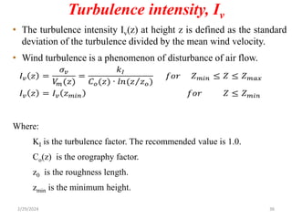 Turbulence intensity, Iv
• The turbulence intensity Iv(z) at height z is defined as the standard
deviation of the turbulence divided by the mean wind velocity.
• Wind turbulence is a phenomenon of disturbance of air flow.
Where:
KI is the turbulence factor. The recommended value is 1.0.
Co(z) is the orography factor.
z0 is the roughness length.
zmin is the minimum height.
2/29/2024 36
 