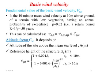 Basic wind velocity
Fundamental value of the basic wind velocity, Vb,o
• Is the 10 minute mean wind velocity at 10m above ground,
of a terrain with low vegetation, having an annual
probability of exceedance p=0.02 (i.e. a return period
R=1/p= 50 years.
• This can be calculated as: 𝑣𝑏,0= 𝑣𝑏,𝑚𝑎𝑝 × 𝐶𝑎𝑙𝑡
Altitude factor Calt it depends on
 Altitude of the site above the mean sea level , A(m)
 Reference height of the structure, zs (m)
𝐶𝑎𝑙𝑡 =
1 + 0.001𝐴, 𝑧𝑠 ≤ 10𝑚
1 + 0.001𝐴 ∙
10
𝑧𝑠
0.2
, 𝑧𝑠 > 10𝑚
2/29/2024 37
 