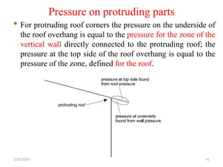 Pressure on protruding parts
• For protruding roof corners the pressure on the underside of
the roof overhang is equal to the pressure for the zone of the
vertical wall directly connected to the protruding roof; the
pressure at the top side of the roof overhang is equal to the
pressure of the zone, defined for the roof.
2/29/2024 41
 