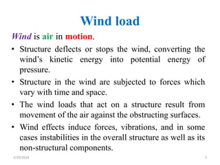 Wind load
Wind is air in motion.
• Structure deflects or stops the wind, converting the
wind’s kinetic energy into potential energy of
pressure.
• Structure in the wind are subjected to forces which
vary with time and space.
• The wind loads that act on a structure result from
movement of the air against the obstructing surfaces.
• Wind effects induce forces, vibrations, and in some
cases instabilities in the overall structure as well as its
non-structural components.
5
2/29/2024
 