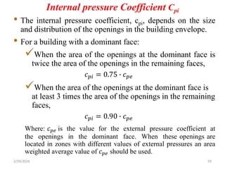 Internal pressure Coefficient Cpi
• The internal pressure coefficient, cpi, depends on the size
and distribution of the openings in the building envelope.
• For a building with a dominant face:
When the area of the openings at the dominant face is
twice the area of the openings in the remaining faces,
𝑐𝑝𝑖 = 0.75 ∙ 𝑐𝑝𝑒
When the area of the openings at the dominant face is
at least 3 times the area of the openings in the remaining
faces,
𝑐𝑝𝑖 = 0.90 ∙ 𝑐𝑝𝑒
Where: 𝑐𝑝𝑒 is the value for the external pressure coefficient at
the openings in the dominant face. When these openings are
located in zones with different values of external pressures an area
weighted average value of 𝑐𝑝𝑒 should be used.
2/29/2024 59
 