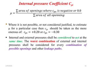 Internal pressure Coefficient Cpi
𝜇 =
𝑎𝑟𝑒𝑎 𝑜𝑓 𝑜𝑝𝑒𝑛𝑖𝑛𝑔𝑠 𝑤ℎ𝑒𝑟𝑒 𝑐𝑝𝑒 𝑖𝑠 𝑛𝑒𝑔𝑎𝑡𝑖𝑣𝑒 𝑜𝑟 0.0
𝑎𝑟𝑒𝑎 𝑜𝑓 𝑎𝑙𝑙 𝑜𝑝𝑒𝑛𝑛𝑖𝑛𝑔
• Where it is not possible, or not considered justified, to estimate
μ for a particular case then cpi should be taken as the more
onerous of: 𝑐𝑝𝑖 = +0.20 or 𝑐𝑝𝑖 = −0.30
 Internal and external pressures shall be considered to act at the
same time. The worst combination of external and internal
pressures shall be considered for every combination of
possible openings and other leakage paths.
2/29/2024 61
 
