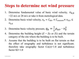 Steps to determine net wind pressure
1. Determine fundamental value of basic wind velocity, 𝑣𝑏,0
=22 m/s or 28 m/s or take it from metrological data.
2. Determine basic wind velocity, 𝑣𝑏 = 𝐶𝑑𝑖𝑟 × 𝐶𝑠𝑒𝑎𝑠𝑜𝑛× 𝑣𝑏,0 ≤
𝑣𝑏,0
3. Determine basic velocity pressure, 𝑞𝑏 =
1
2
𝜌𝑎𝑖𝑟 ∙ 𝑣𝑏
2
4. Determine the building height (Z = Ze or Zi) and the terrain
category of the site where the building is to be built.
5. Assume that the building is to be built on flat terrain so that
the effect of orography and turbulence is not significant.
therefore take orography factor Co(z)=1.0 and turbulence
factor KI=1.0
2/29/2024 63
 