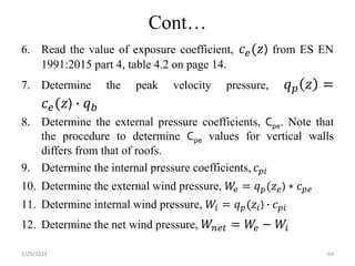 Cont…
6. Read the value of exposure coefficient, 𝑐𝑒(𝑧) from ES EN
1991:2015 part 4, table 4.2 on page 14.
7. Determine the peak velocity pressure, 𝑞𝑝 𝑧 =
𝑐𝑒(𝑧) ∙ 𝑞𝑏
8. Determine the external pressure coefficients, Cpe. Note that
the procedure to determine Cpe values for vertical walls
differs from that of roofs.
9. Determine the internal pressure coefficients, 𝑐𝑝𝑖
10. Determine the external wind pressure, 𝑊
𝑒 = 𝑞𝑝(𝑧𝑒) ∗ 𝑐𝑝𝑒
11. Determine internal wind pressure, 𝑊𝑖 = 𝑞𝑝(𝑧𝑖) ∙ 𝑐𝑝𝑖
12. Determine the net wind pressure, 𝑊𝑛𝑒𝑡 = 𝑊
𝑒 − 𝑊𝑖
2/29/2024 64
 