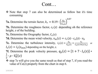 Cont…
 Note that step 7 can also be determined as follow but it's time
consuming
7a. Determine the terrain factor, 𝑘𝑟 = 0.19 ∙
𝑧𝑜
𝑧𝑜,𝐼𝐼
0.07
7b. Determine the roughness factor, 𝑐𝑟(𝑧) depending oh the reference
height, z of the building.
7c. Determine the Orography factor, 𝐶𝑜(𝑧)
7d. Determine the mean wind velocity, 𝑣𝑚 𝑧 = 𝑐𝑟(𝑧) ∙ 𝑐𝑜(𝑧) ∙ 𝑣𝑏
7e. Determine the turbulence intensity, 𝐼𝑣 𝑧 =
𝜎𝑣
𝑉𝑚(𝑧)
=
𝑘𝐼
𝐶𝑜(𝑧)∙𝑙𝑛(𝑧 𝑧𝑜)
or
𝐼𝑣 𝑧 = 𝐼𝑣 𝑧𝑚𝑖𝑛 depending on the height, z.
7f. Determine the peak velocity pressure, 𝑞𝑝 𝑧 = 1 + 7 ∙ 𝐼𝑣(𝑧) ∗
1
2
∙ 𝜌 ∙ 𝑉
𝑚
2 𝑧
 step 7e will give you the same result as that of step 7, if you read the
value of Ce(z) properly from the chart in step 6.
2/29/2024 65
 