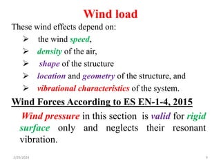Wind load
9
These wind effects depend on:
 the wind speed,
 density of the air,
 shape of the structure
 location and geometry of the structure, and
 vibrational characteristics of the system.
Wind Forces According to ES EN-1-4, 2015
Wind pressure in this section is valid for rigid
surface only and neglects their resonant
vibration.
2/29/2024
 