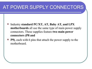 AT POWER SUPPLY CONNECTORS Industry  standard PC/XT, AT, Baby AT, and LPX motherboards  all use the same type of main power supply connectors. These supplies feature  two main power connectors (P8 and P9) , each with 6 pins that attach the power supply to the motherboard. 