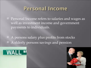 Personal Income refers to salaries and wages as well as investment income and government payments to individuals. A persons salary plus profits from stocks A elderly persons savings and pension  