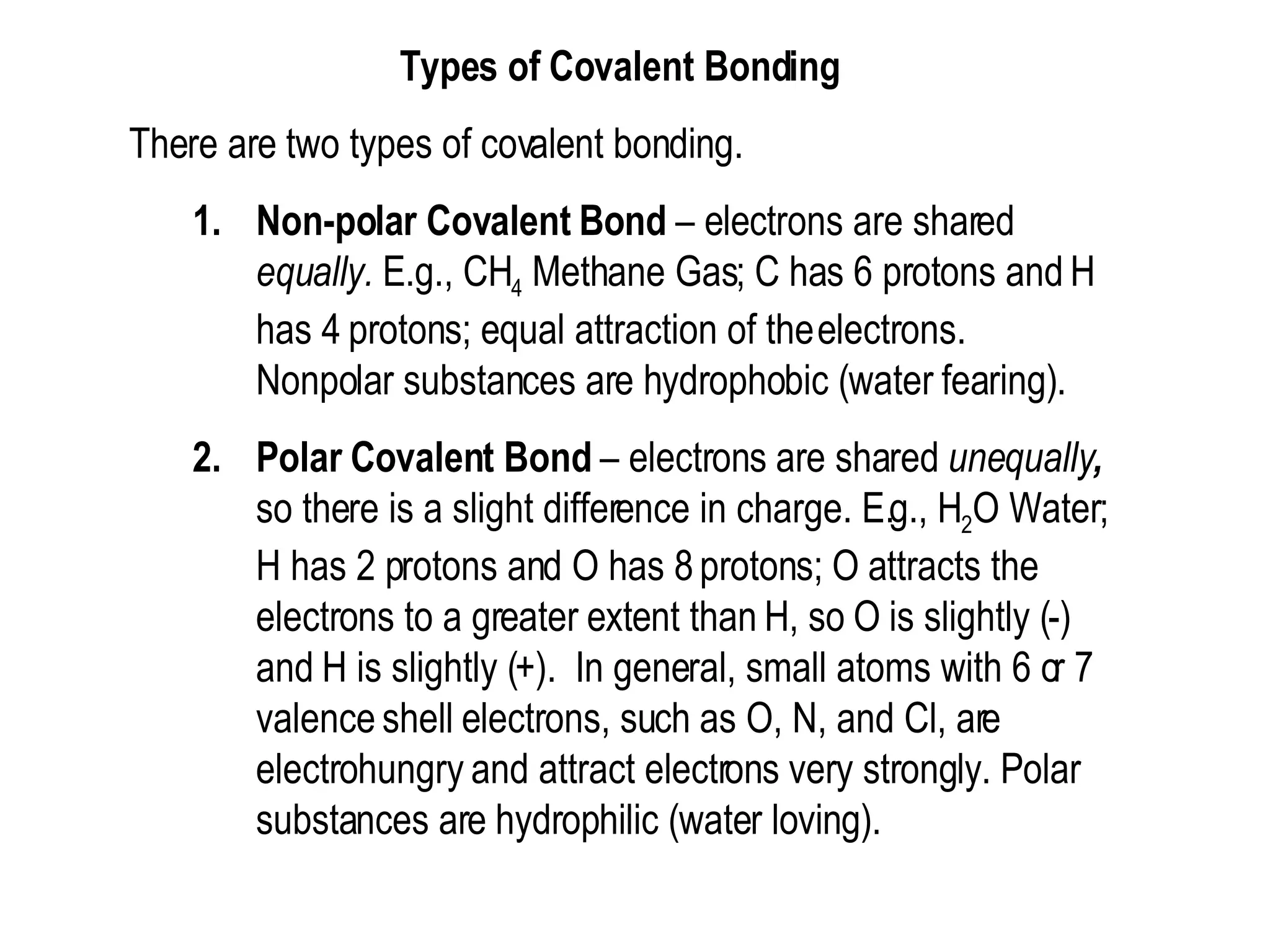 Types of Covalent Bonding  There are two types of covalent bonding.  Non-polar Covalent Bond  – electrons are shared  equally.  E.g., CH 4  Methane Gas; C has 6 protons and H has 4 protons; equal attraction of the electrons.  Nonpolar substances are hydrophobic (water fearing).  Polar Covalent Bond  – electrons are shared  unequally ,  so there is a slight difference in charge. E.g., H 2 O Water; H has 2 protons and O has 8 protons; O attracts the electrons to a greater extent than H, so O is slightly (-) and H is slightly (+).  In general, small atoms with 6 or 7 valence shell electrons, such as O, N, and Cl, are electrohungry and attract electrons very strongly. Polar substances are hydrophilic (water loving).  
