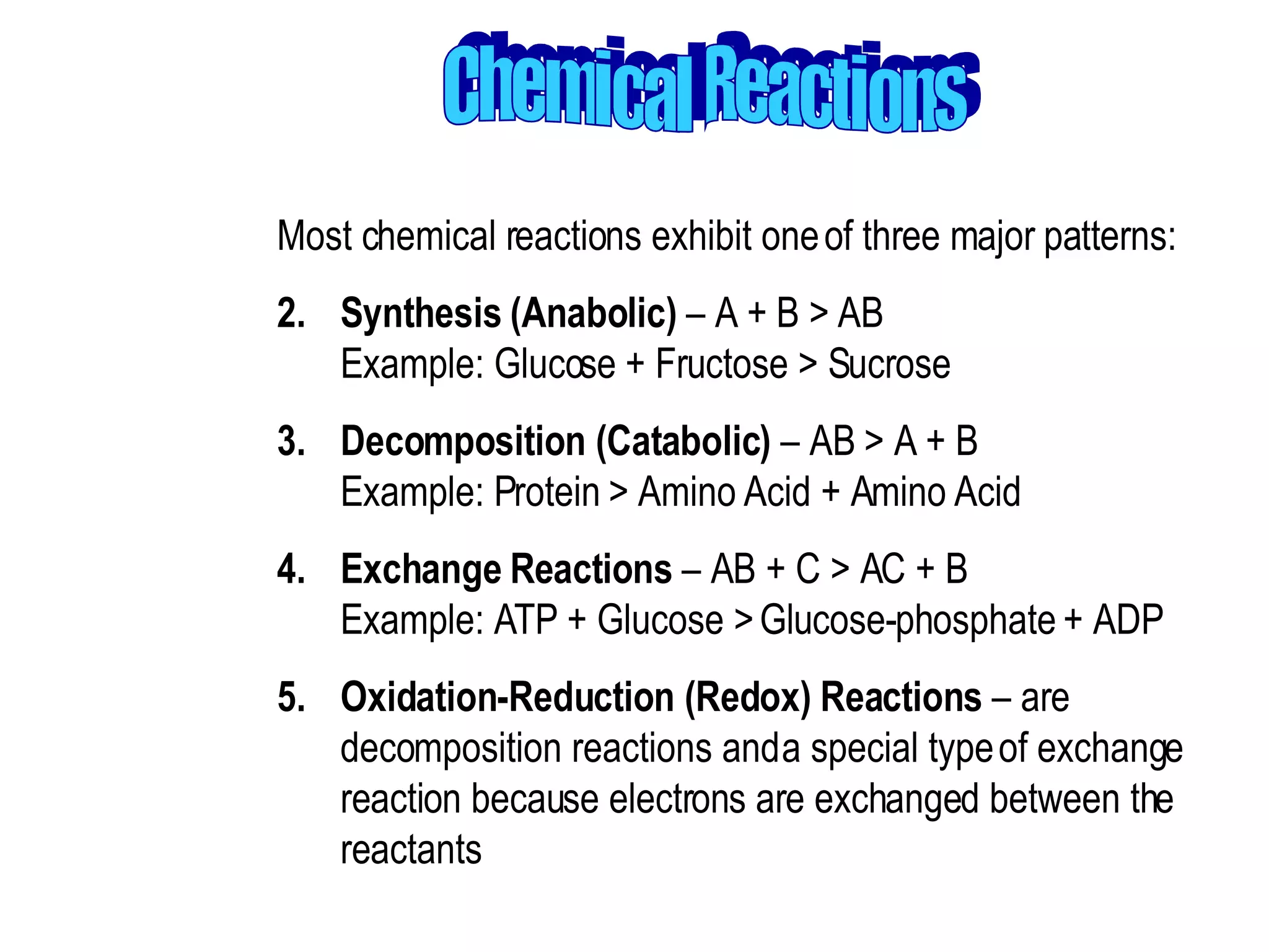 Chemical Reactions Most chemical reactions exhibit one of three major patterns:  Synthesis (Anabolic)  – A + B > AB Example: Glucose + Fructose > Sucrose  Decomposition (Catabolic)  – AB > A + B Example: Protein > Amino Acid + Amino Acid  Exchange Reactions  – AB + C > AC + B Example: ATP + Glucose > Glucose-phosphate + ADP  Oxidation-Reduction (Redox) Reactions  – are decomposition reactions and a special type of exchange reaction because electrons are exchanged between the reactants 