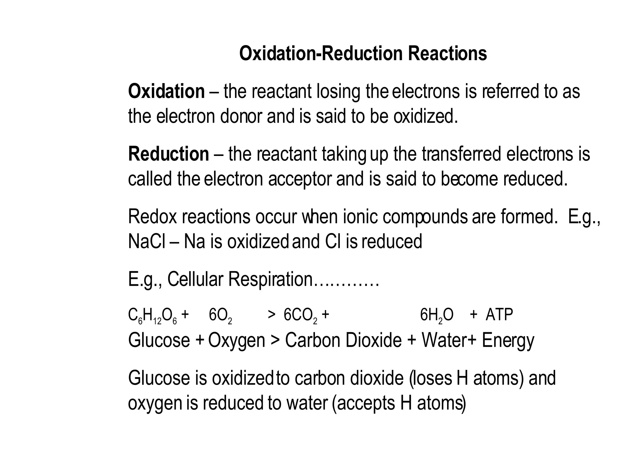 Oxidation-Reduction Reactions  Oxidation  – the reactant losing the electrons is referred to as the electron donor and is said to be oxidized.  Reduction  – the reactant taking up the transferred electrons is called the electron acceptor and is said to become reduced.  Redox reactions occur when ionic compounds are formed.  E.g., NaCl – Na is oxidized and Cl is reduced  E.g., Cellular Respiration…………  C 6 H 12 O 6  +  6O 2  >  6CO 2  +  6H 2 O  +  ATP Glucose + Oxygen > Carbon Dioxide + Water + Energy  Glucose is oxidized to carbon dioxide (loses H atoms) and oxygen is reduced to water (accepts H atoms) 