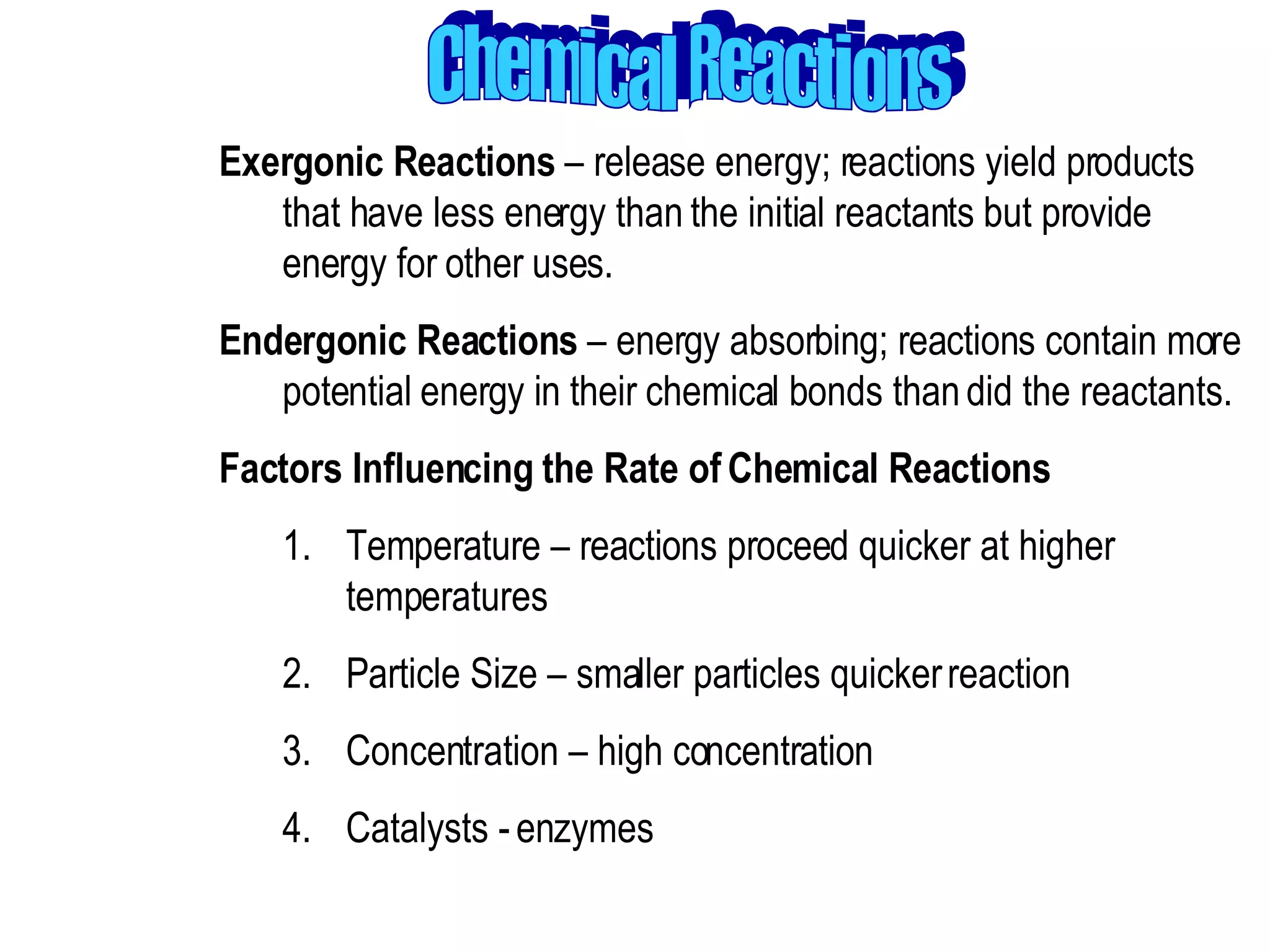 Chemical Reactions Exergonic Reactions  – release energy; reactions yield products that have less energy than the initial reactants but provide energy for other uses.  Endergonic Reactions  – energy absorbing; reactions contain more potential energy in their chemical bonds than did the reactants.  Factors Influencing the Rate of Chemical Reactions  Temperature – reactions proceed quicker at higher temperatures  Particle Size – smaller particles quicker reaction  Concentration – high concentration  Catalysts - enzymes 