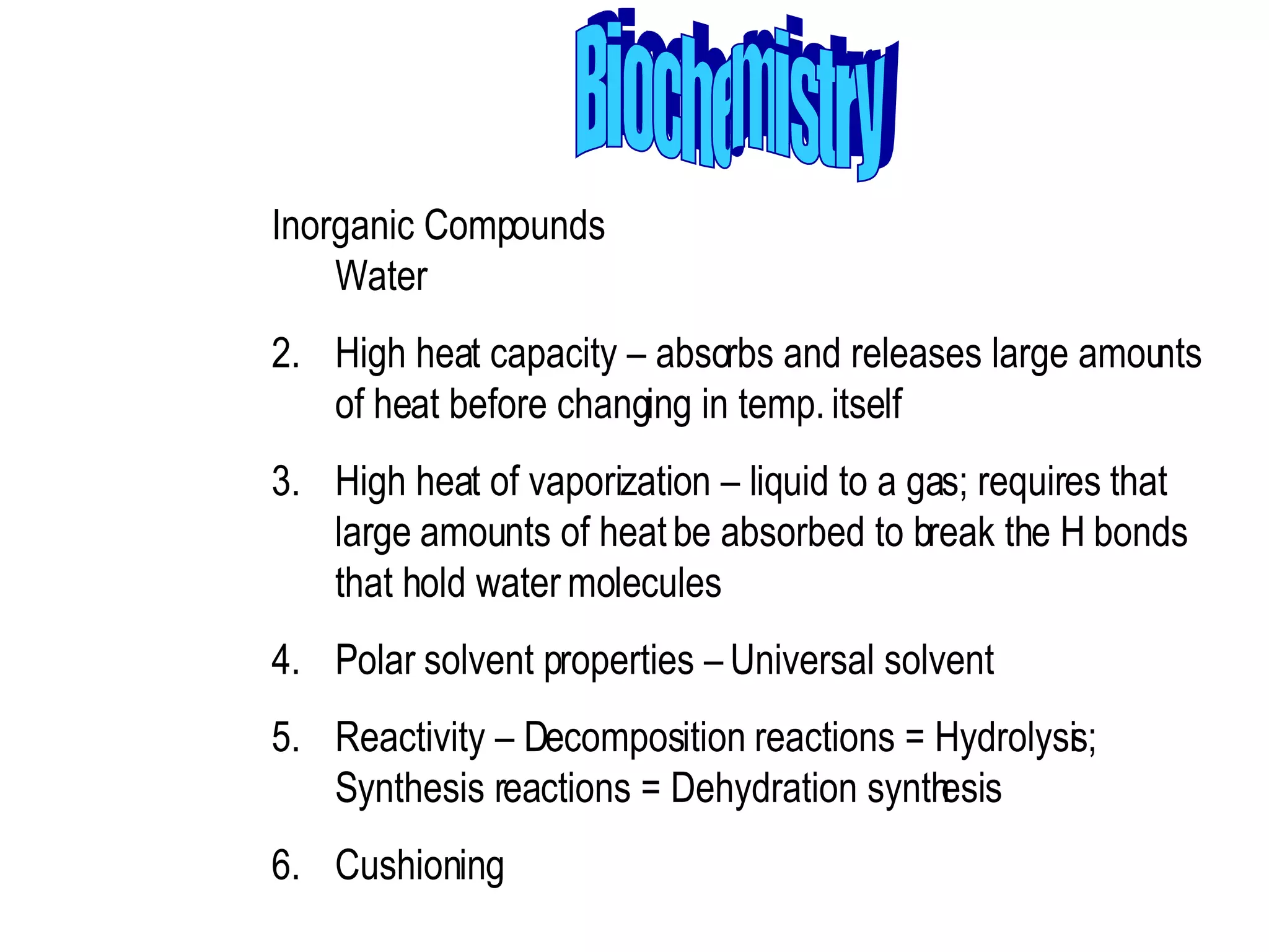 Biochemistry Inorganic Compounds Water  High heat capacity – absorbs and releases large amounts of heat before changing in temp. itself  High heat of vaporization – liquid to a gas; requires that large amounts of heat be absorbed to break the H bonds that hold water molecules  Polar solvent properties – Universal solvent  Reactivity – Decomposition reactions = Hydrolysis; Synthesis reactions = Dehydration synthesis  Cushioning 
