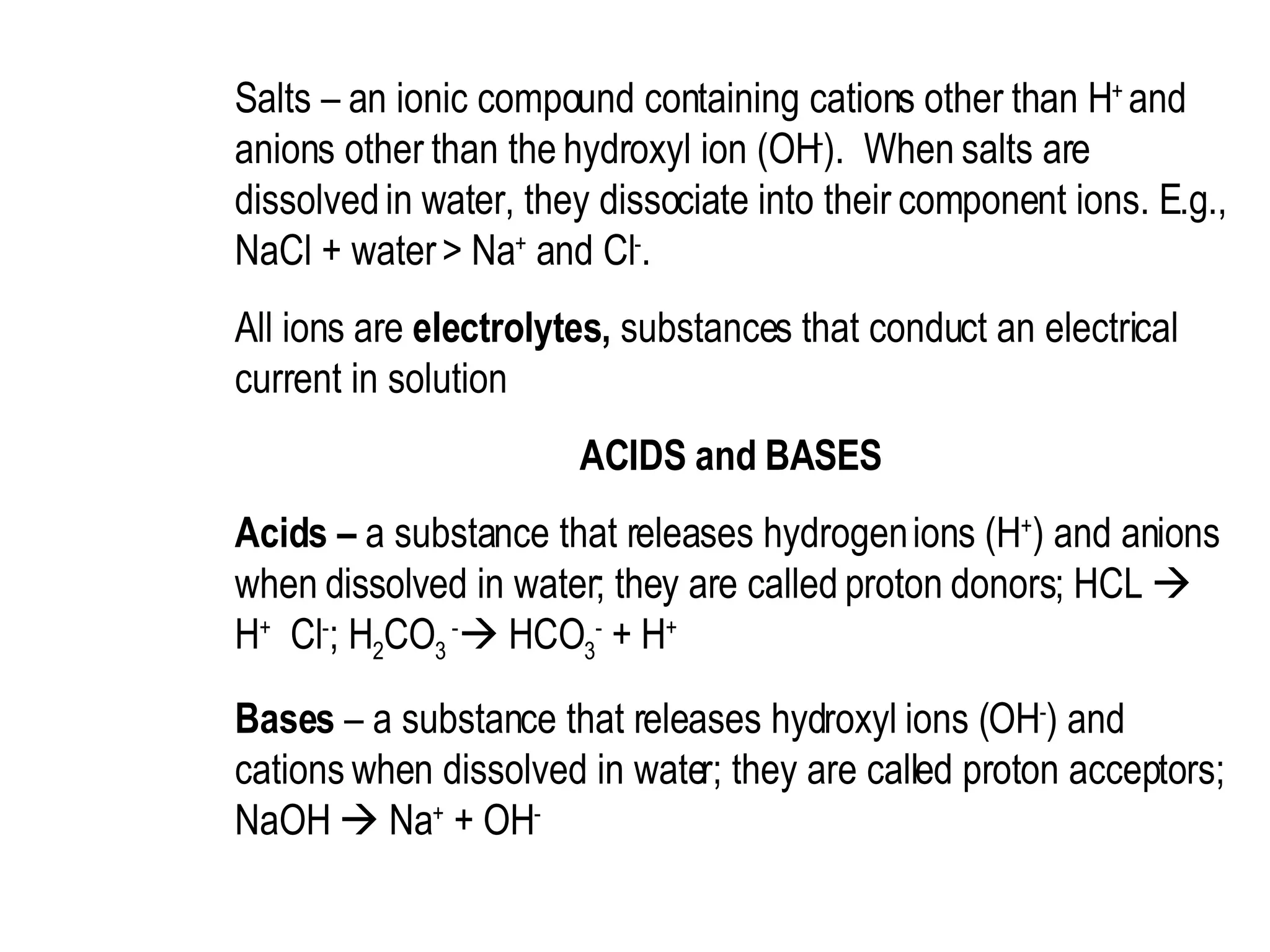 Salts – an ionic compound containing cations other than H +  and anions other than the hydroxyl ion (OH - ).  When salts are dissolved in water, they dissociate into their component ions. E.g., NaCl + water > Na +  and Cl - .  All ions are  electrolytes,  substances that conduct an electrical current in solution  ACIDS and BASES  Acids –  a substance that releases hydrogen ions (H + ) and anions when dissolved in water; they are called proton donors; HCL    H +   Cl - ; H 2 CO 3  -   HCO 3 -  + H +  Bases  – a substance that releases hydroxyl ions (OH - ) and cations when dissolved in water; they are called proton acceptors; NaOH    Na +  + OH -   