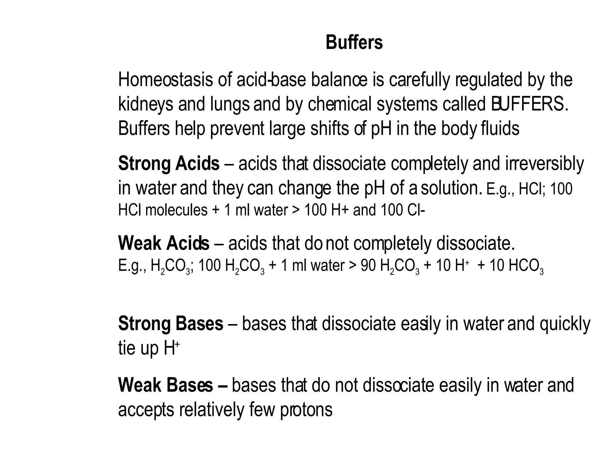 Buffers  Homeostasis of acid-base balance is carefully regulated by the kidneys and lungs and by chemical systems called BUFFERS.  Buffers help prevent large shifts of pH in the body fluids  Strong Acids  – acids that dissociate completely and irreversibly in water and they can change the pH of a solution.  E.g., HCl; 100 HCl molecules + 1 ml water > 100 H+ and 100 Cl-  Weak Acids  – acids that do not completely dissociate.  E.g., H 2 CO 3 ; 100 H 2 CO 3  + 1 ml water > 90 H 2 CO 3  + 10 H +   + 10 HCO 3   Strong Bases  – bases that dissociate easily in water and quickly tie up H +   Weak Bases –  bases that do not dissociate easily in water and accepts relatively few protons   