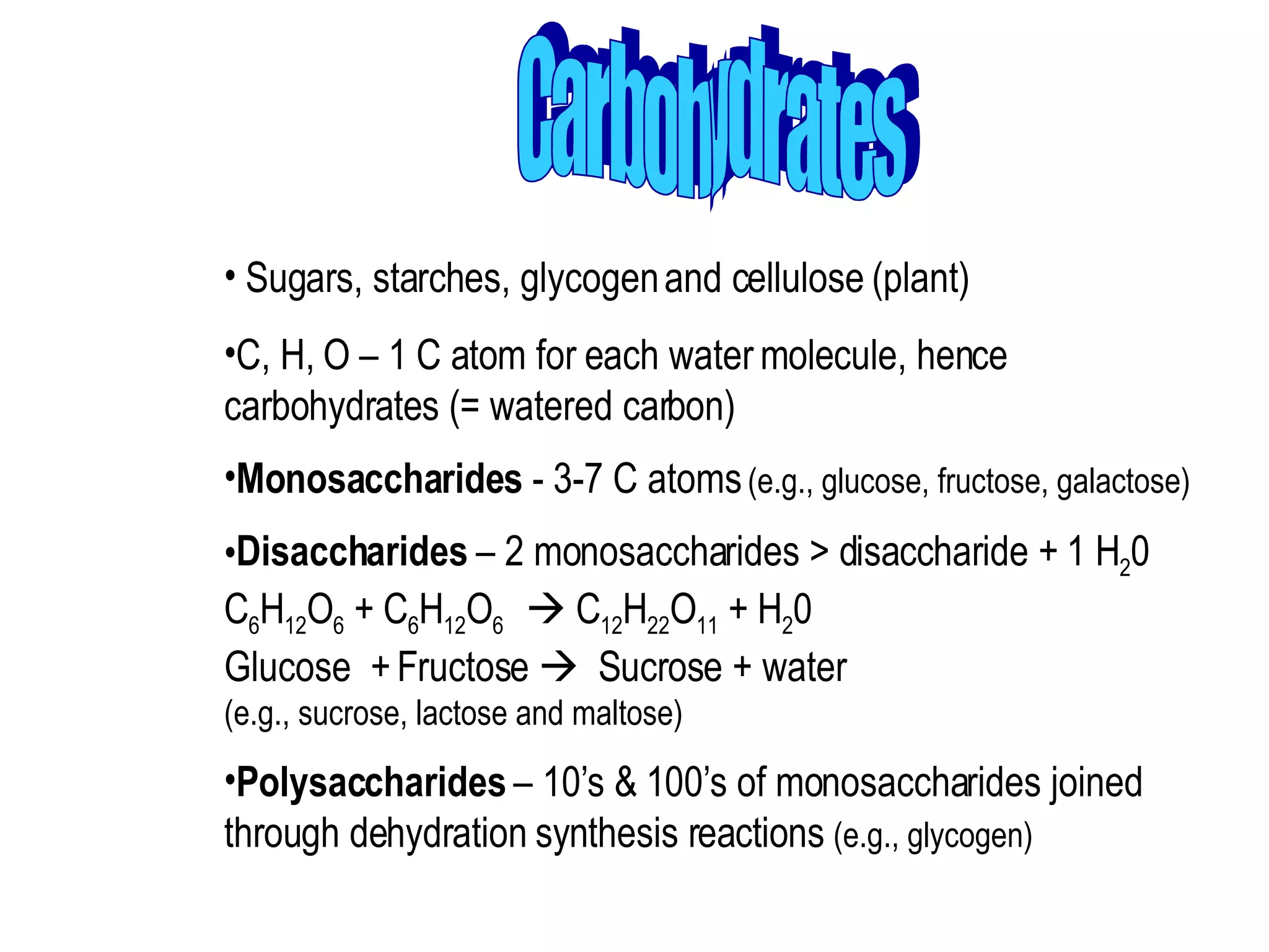 Carbohydrates Sugars, starches, glycogen and cellulose (plant)  C, H, O – 1 C atom for each water molecule, hence carbohydrates (= watered carbon)  Monosaccharides  - 3-7 C atoms  (e.g., glucose, fructose, galactose)  Disaccharides  – 2 monosaccharides > disaccharide + 1 H 2 0 C 6 H 12 O 6  + C 6 H 12 O 6    C 12 H 22 O 11  + H 2 0 Glucose  + Fructose     Sucrose + water (e.g., sucrose, lactose and maltose)  Polysaccharides  – 10’s & 100’s of monosaccharides joined through dehydration synthesis reactions  (e.g., glycogen) 