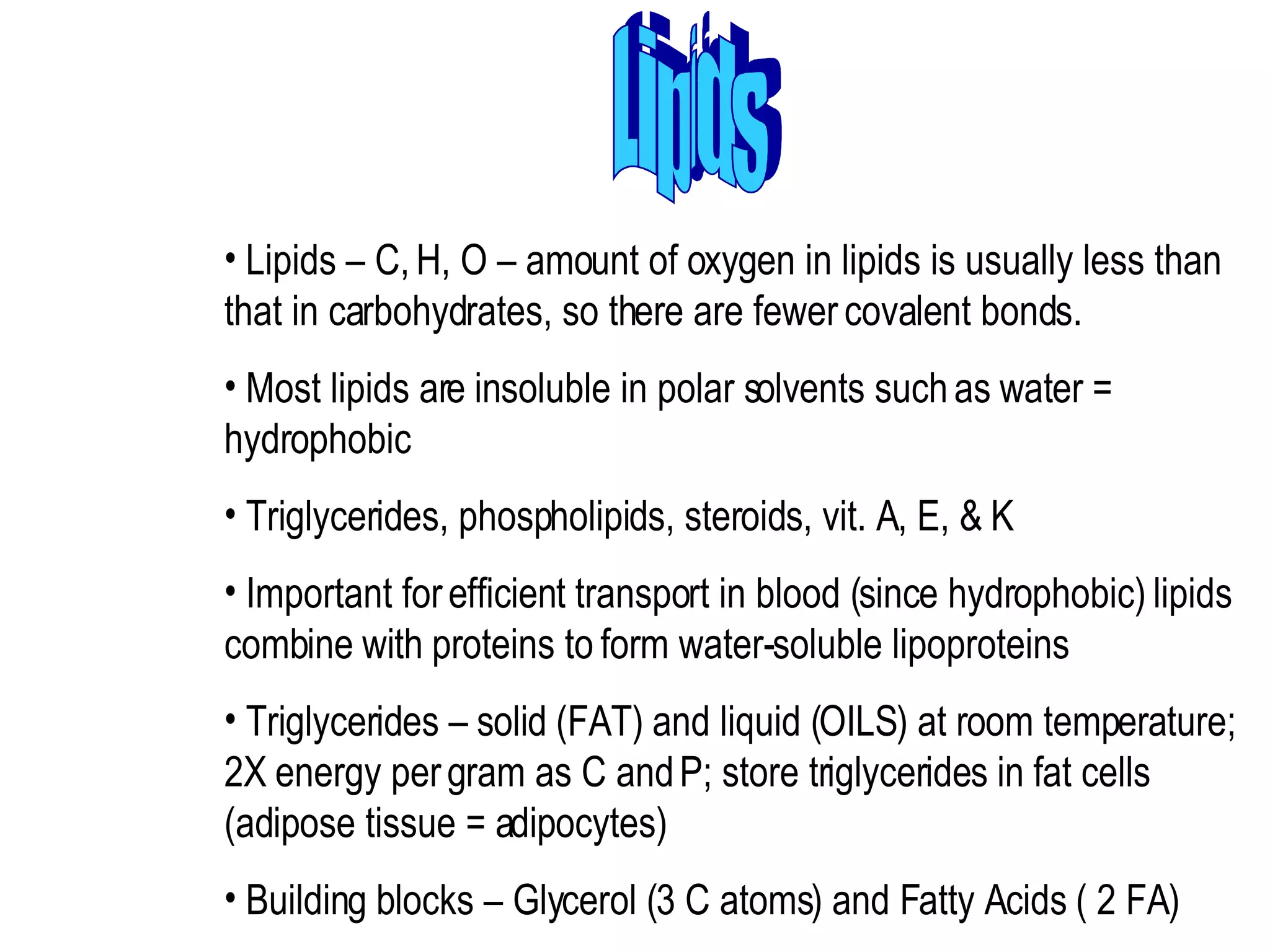 Lipids Lipids – C, H, O – amount of oxygen in lipids is usually less than that in carbohydrates, so there are fewer covalent bonds.  Most lipids are insoluble in polar solvents such as water = hydrophobic  Triglycerides, phospholipids, steroids, vit. A, E, & K  Important for efficient transport in blood (since hydrophobic) lipids combine with proteins to form water-soluble lipoproteins  Triglycerides – solid (FAT) and liquid (OILS) at room temperature; 2X energy per gram as C and P; store triglycerides in fat cells (adipose tissue = adipocytes)  Building blocks – Glycerol (3 C atoms) and Fatty Acids ( 2 FA)  