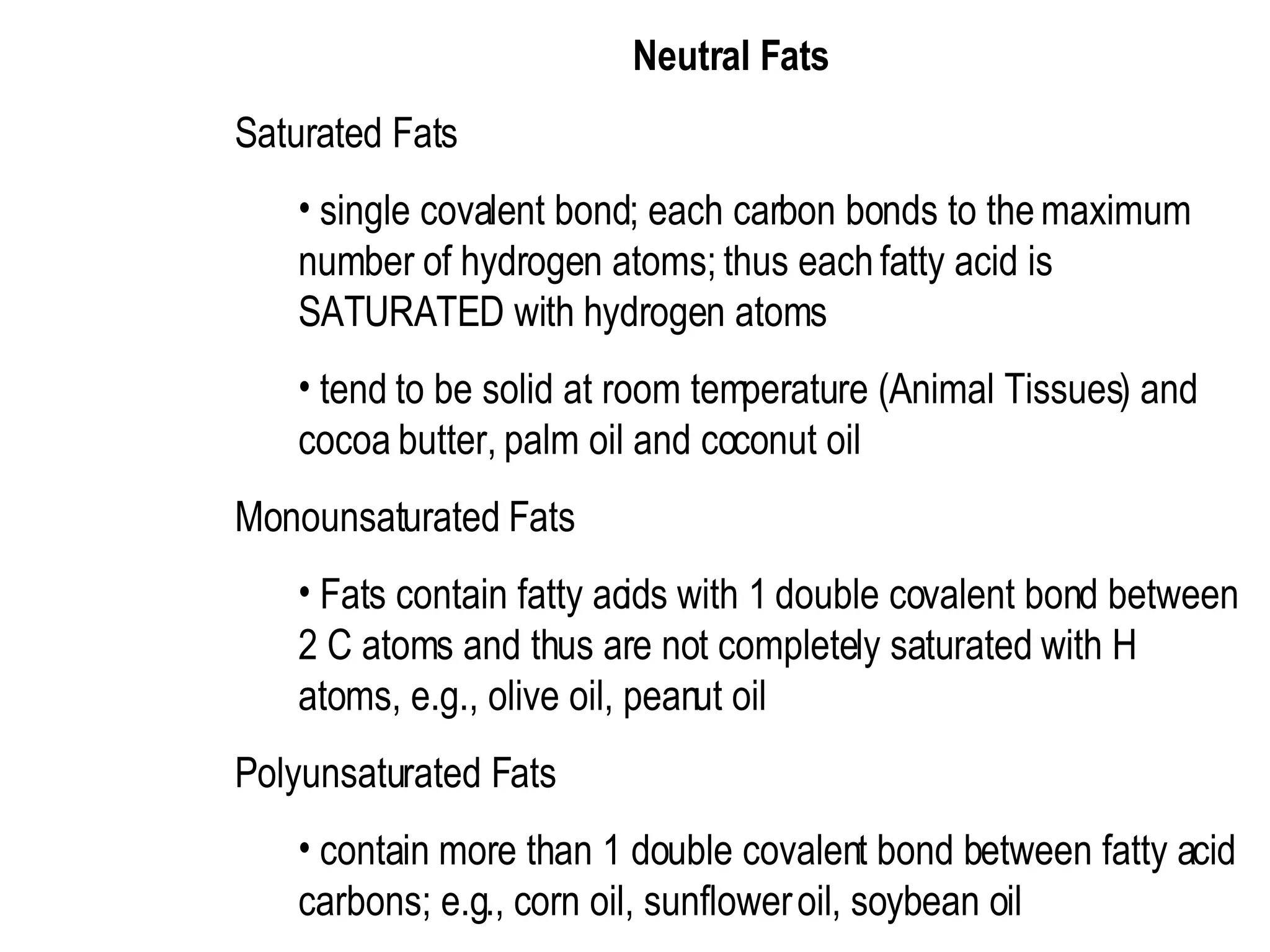 Neutral Fats  Saturated Fats  single covalent bond; each carbon bonds to the maximum number of hydrogen atoms; thus each fatty acid is SATURATED with hydrogen atoms  tend to be solid at room temperature (Animal Tissues) and cocoa butter, palm oil and coconut oil  Monounsaturated Fats  Fats contain fatty acids with 1 double covalent bond between 2 C atoms and thus are not completely saturated with H atoms, e.g., olive oil, peanut oil  Polyunsaturated Fats  contain more than 1 double covalent bond between fatty acid carbons; e.g., corn oil, sunflower oil, soybean oil 
